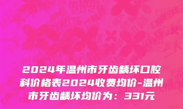 2024年温州市牙齿龋坏口腔科价格表2024收费均价-温州市牙齿龋坏均价为：331元
