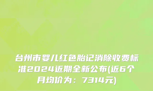 台州市婴儿红色胎记消除收费标准2024近期全新公布(近6个月均价为：7314元)