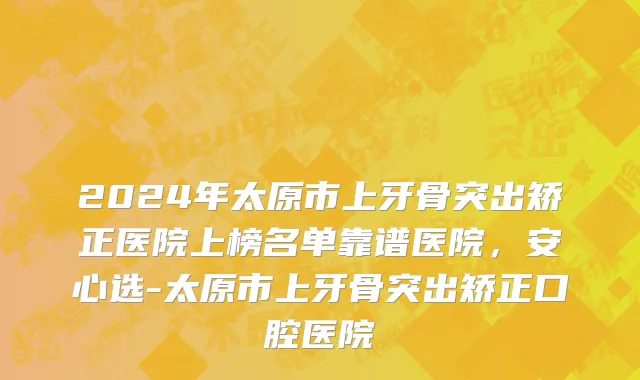 2024年太原市上牙骨突出矫正医院上榜名单靠谱医院，安心选-太原市上牙骨突出矫正口腔医院
