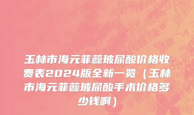 玉林市海元菲蕊玻尿酸价格收费表2024版全新一览（玉林市海元菲蕊玻尿酸手术价格多少钱啊）