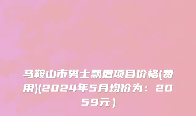 马鞍山市男士飘眉项目价格(费用)(2024年5月均价为：2059元）