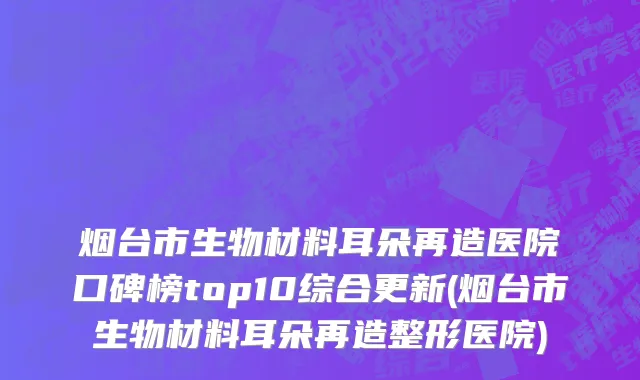 烟台市生物材料耳朵再造医院口碑榜top10综合更新(烟台市生物材料耳朵再造整形医院)
