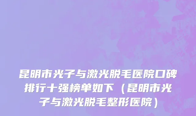 昆明市光子与激光脱毛医院口碑排行十强榜单如下（昆明市光子与激光脱毛整形医院）