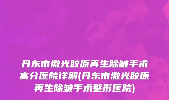 丹东市激光胶原再生除皱手术高分医院详解(丹东市激光胶原再生除皱手术整形医院)