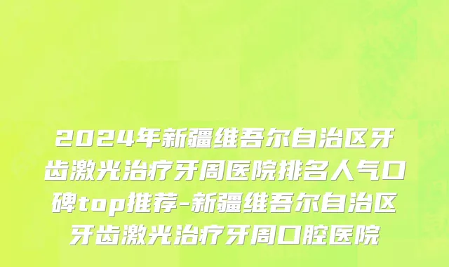 2024年新疆维吾尔自治区牙齿激光治疗牙周医院排名人气口碑top推荐-新疆维吾尔自治区牙齿激光治疗牙周口腔医院