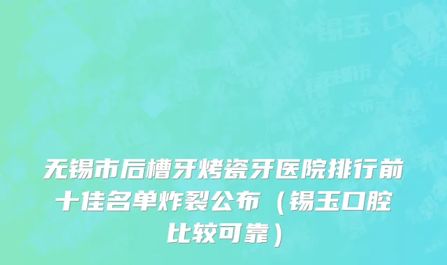 无锡市后槽牙烤瓷牙医院排行前十佳名单炸裂公布（锡玉口腔比较可靠）
