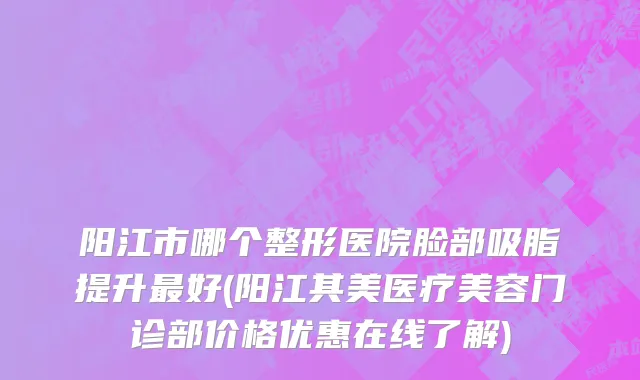 阳江市哪个整形医院脸部吸脂提升最好(阳江其美医疗美容门诊部价格优惠在线了解)