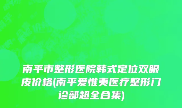 南平市整形医院韩式定位双眼皮价格(南平爱惟夷医疗整形门诊部超全合集)