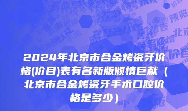 2024年北京市合金烤瓷牙价格(价目)表有名新版倾情巨献（北京市合金烤瓷牙手术口腔价格是多少）