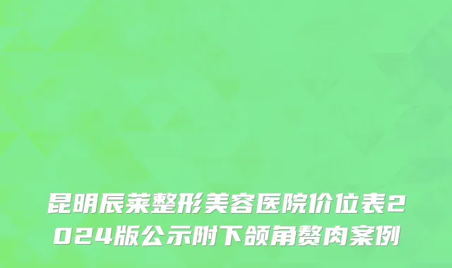 昆明辰莱整形美容医院价位表2024版公示附下颌角赘肉案例