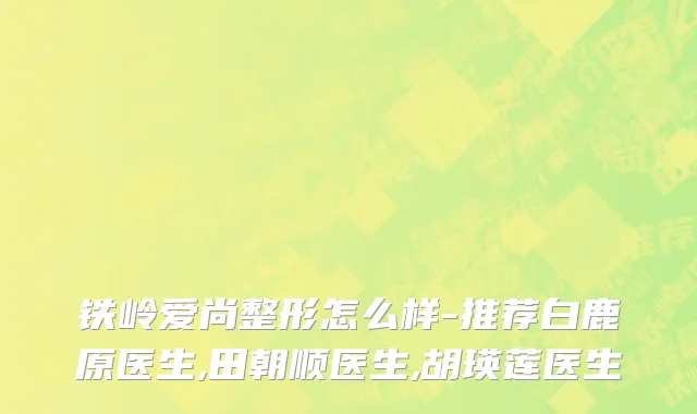 铁岭爱尚整形怎么样-推荐白鹿原医生,田朝顺医生,胡瑛莲医生