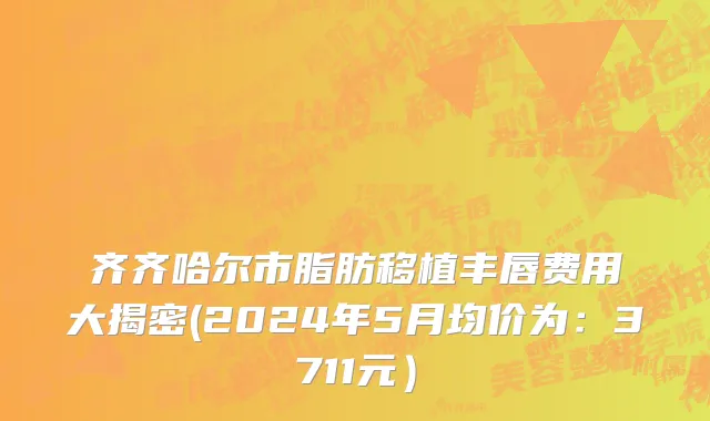 齐齐哈尔市脂肪移植丰唇费用大揭密(2024年5月均价为：3711元）