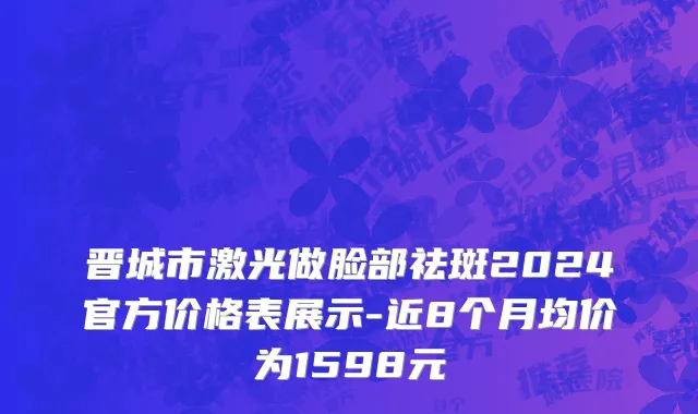 晋城市激光做脸部祛斑2024官方价格表展示-近8个月均价为1598元