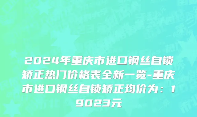 2024年重庆市进口钢丝自锁矫正热门价格表全新一览-重庆市进口钢丝自锁矫正均价为：19023元