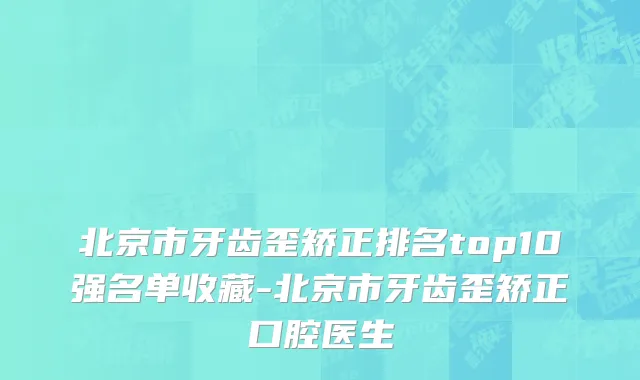 北京市牙齿歪矫正排名top10强名单收藏-北京市牙齿歪矫正口腔医生