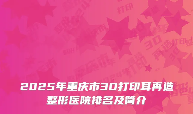 2025年重庆市3D打印耳再造整形医院排名及简介