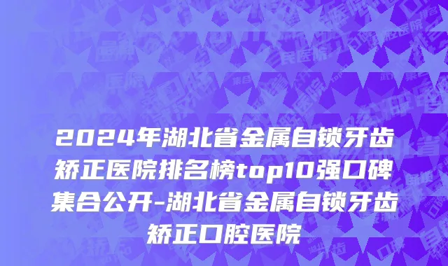 2024年湖北省金属自锁牙齿矫正医院排名榜top10强口碑集合公开-湖北省金属自锁牙齿矫正口腔医院