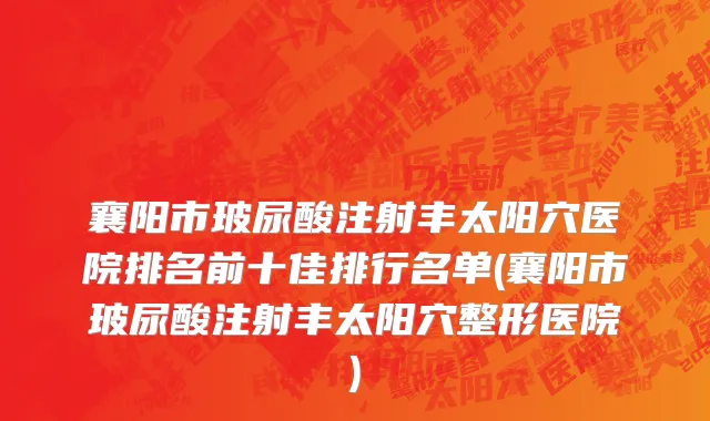 襄阳市玻尿酸注射丰太阳穴医院排名前十佳排行名单(襄阳市玻尿酸注射丰太阳穴整形医院)
