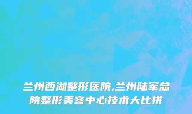 兰州西湖整形医院,兰州陆军总院整形美容中心技术大比拼