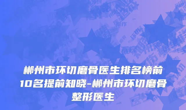 郴州市环切磨骨医生排名榜前10名提前知晓-郴州市环切磨骨整形医生
