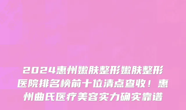 2024惠州嫩肤整形嫩肤整形医院排名榜前十位清点查收！惠州曲氏医疗美容实力确实靠谱