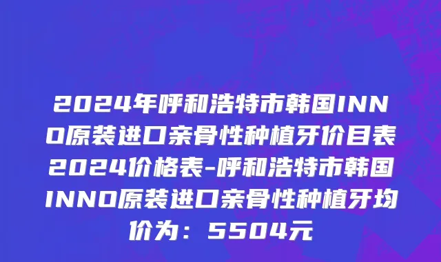 2024年呼和浩特市韩国INNO原装进口亲骨性种植牙价目表2024价格表-呼和浩特市韩国INNO原装进口亲骨性种植牙均价为：5504元