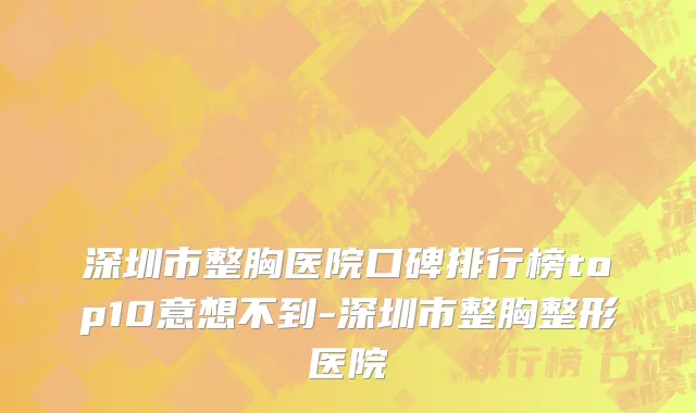 深圳市整胸医院口碑排行榜top10意想不到-深圳市整胸整形医院