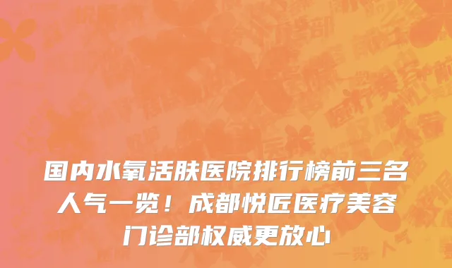 国内水氧活肤医院排行榜前三名人气一览！成都悦匠医疗美容门诊部权威更放心