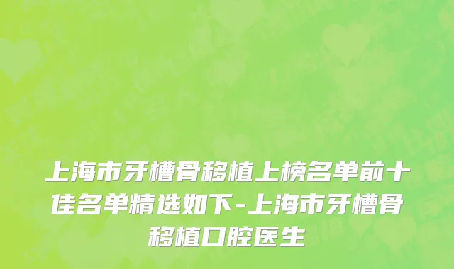 上海市牙槽骨移植上榜名单前十佳名单精选如下-上海市牙槽骨移植口腔医生