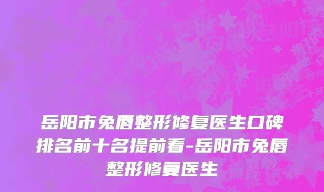 岳阳市兔唇整形修复医生口碑排名前十名提前看-岳阳市兔唇整形修复医生