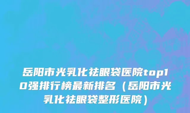 岳阳市光乳化祛眼袋医院top10强排行榜最新排名（岳阳市光乳化祛眼袋整形医院）