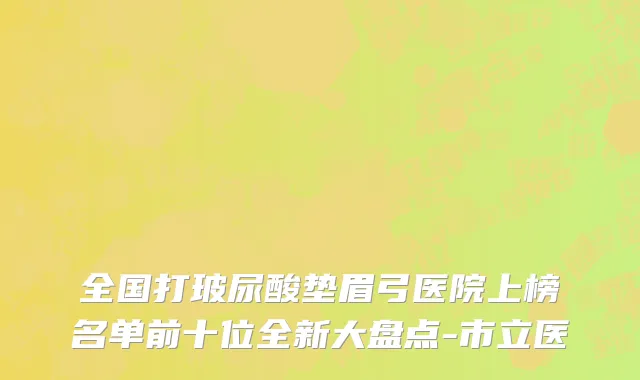全国打玻尿酸垫眉弓医院上榜名单前十位全新大盘点-市立医
