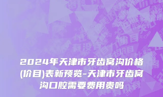 2024年天津市牙齿窝沟价格(价目)表新预览-天津市牙齿窝沟口腔需要费用贵吗