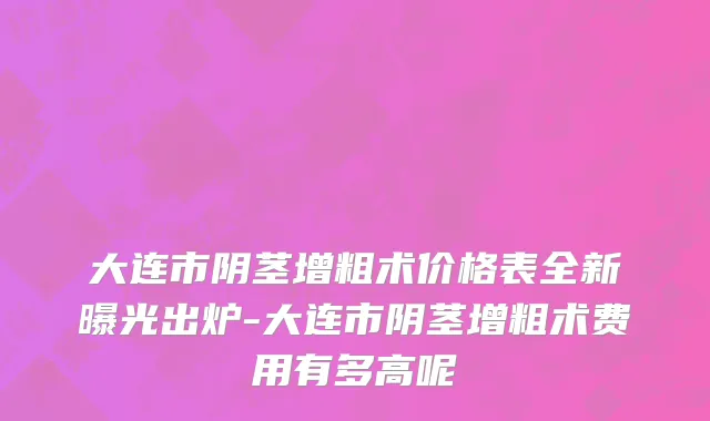 大连市阴茎增粗术价格表全新曝光出炉-大连市阴茎增粗术费用有多高呢