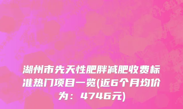 湖州市先天性肥胖减肥收费标准热门项目一览(近6个月均价为：4746元)