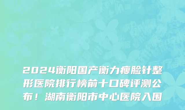 2024衡阳国产衡力瘦脸针整形医院排行榜前十口碑评测公布!湖南衡阳市中心医院入围