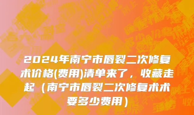 2024年南宁市唇裂二次修复术价格(费用)清单来了，收藏走起（南宁市唇裂二次修复术术要多少费用）
