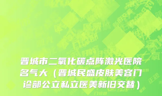 晋城市二氧化碳点阵激光医院名气大（晋城民盛皮肤美容门诊部公立私立医美新旧交替）