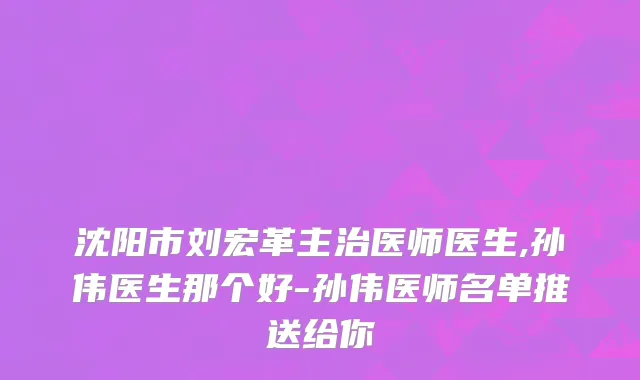 沈阳市刘宏革主治医师医生,孙伟医生那个好-孙伟医师名单推送给你