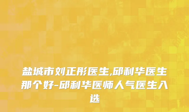 盐城市刘正彤医生,邱利华医生那个好-邱利华医师人气医生入选