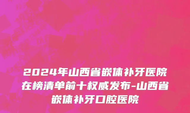2024年山西省嵌体补牙医院在榜清单前十权威发布-山西省嵌体补牙口腔医院