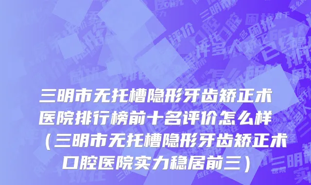 三明市无托槽隐形牙齿矫正术医院排行榜前十名评价怎么样（三明市无托槽隐形牙齿矫正术口腔医院实力稳居前三）
