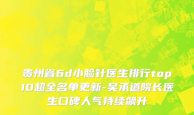 贵州省6d小脸针医生排行top10超全名单更新-吴承道院长医生口碑人气持续飙升