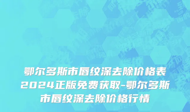 鄂尔多斯市唇纹深去除价格表2024正版免费获取-鄂尔多斯市唇纹深去除价格行情