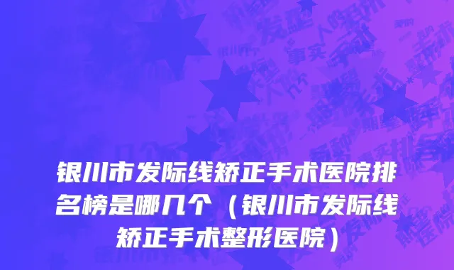 银川市发际线矫正手术医院排名榜是哪几个（银川市发际线矫正手术整形医院）