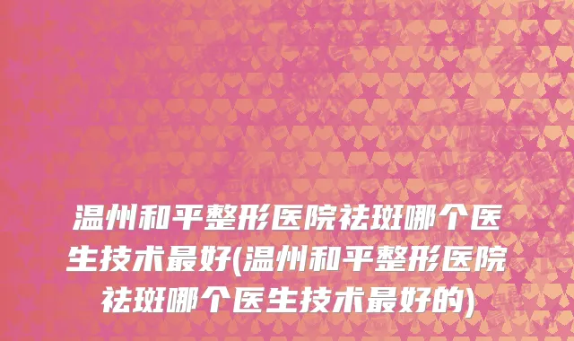 温州和平整形医院祛斑哪个医生技术最好(温州和平整形医院祛斑哪个医生技术最好的)