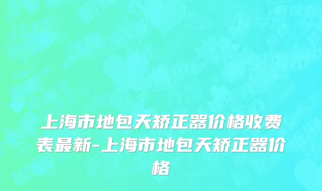 上海市地包天矫正器价格收费表最新-上海市地包天矫正器价格
