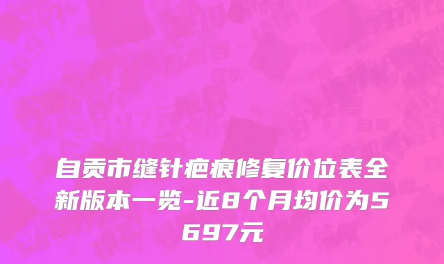 自贡市缝针疤痕修复价位表全新版本一览-近8个月均价为5697元