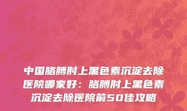 中国胳膊肘上黑色素沉淀去除医院哪家好：胳膊肘上黑色素沉淀去除医院前50佳攻略