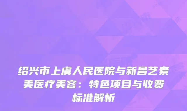 绍兴市上虞人民医院与新昌艺素美医疗美容：特色项目与收费标准解析